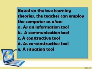 Based on the two learning
theories, the teacher can employ
the computer as a/an:
a. As an information tool
b. A communication tool
c. A constructive tool
d. As co-constructive tool
e. A situating tool
 