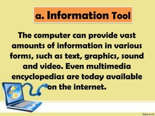 a. Information Tool
The computer can provide vast
amounts of information in various
forms, such as text, graphics, sound
and video. Even multimedia
encyclopedias are today available
on the internet.
 