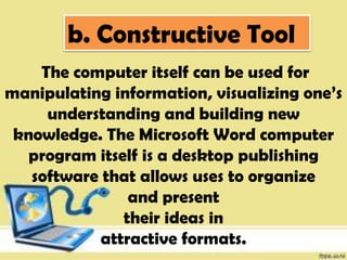 b. Constructive Tool
The computer itself can be used for
manipulating information, visualizing one’s
understanding and building new
knowledge. The Microsoft Word computer
program itself is a desktop publishing
software that allows uses to organize
and present
their ideas in
attractive formats.
 