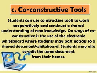 c. Co-constructive Tools
Students can use constructive tools to work
cooperatively and construct a shared
understanding of new knowledge. On ways of co-
constructive is the use of the electronic
whiteboard where students may post notices to a
shared document/whiteboard. Students may also
co-edit the same document
from their homes.
 