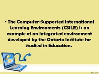 • The Computer-Supported International
Learning Environments (CSILE) is an
example of an integrated environment
developed by the Ontario Institute for
studied in Education.
 