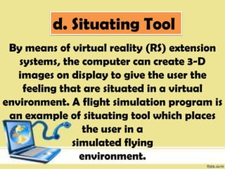 d. Situating Tool
By means of virtual reality (RS) extension
systems, the computer can create 3-D
images on display to give the user the
feeling that are situated in a virtual
environment. A flight simulation program is
an example of situating tool which places
the user in a
simulated flying
environment.
 