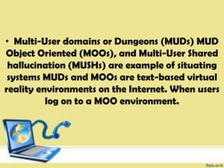 • Multi-User domains or Dungeons (MUDs) MUD
Object Oriented (MOOs), and Multi-User Shared
hallucination (MUSHs) are example of situating
systems MUDs and MOOs are text-based virtual
reality environments on the Internet. When users
log on to a MOO environment.
 