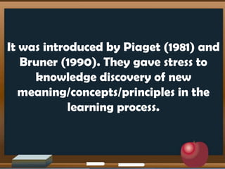 It was introduced by Piaget (1981) and
Bruner (1990). They gave stress to
knowledge discovery of new
meaning/concepts/principles in the
learning process.
 
