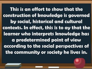 This is an effort to show that the
construction of knowledge is governed
by social, historical and cultural
contexts. In effect, this is to ay that the
learner who interprets knowledge has
a predetermined point of view
according to the social perspectives of
the community or society he lives in.
 
