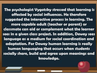 The psychologist Vygotsky stressed that learning is
affected by social influences. He therefore
suggested the interactive process in learning. The
more capable adult (teacher or parent) or
classmate can aid or complement what the learner
sees in a given class project. In addition, Dewey sees
language as a medium for social coordination and
adaptation. For Dewey human learning is really
human languaging that occurs when students
socially share, build and agree upon meanings and
knowledge.
 