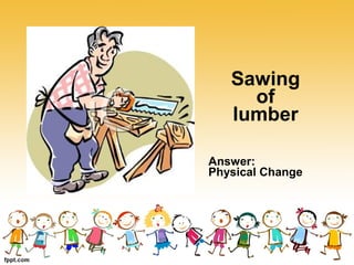 Sawing
of
lumber
Answer:
Physical Change
 