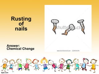 Rusting
of
nails
Answer:
Chemical Change
 