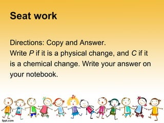 Seat work
Directions: Copy and Answer.
Write P if it is a physical change, and C if it
is a chemical change. Write your answer on
your notebook.
 