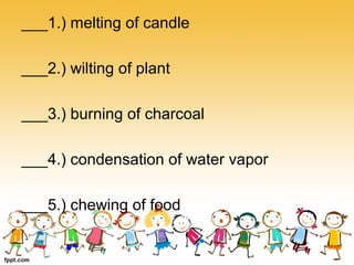 ___1.) melting of candle
___2.) wilting of plant
___3.) burning of charcoal
___4.) condensation of water vapor
___5.) chewing of food
 