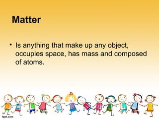 
Is anything that make up any object,
occupies space, has mass and composed
of atoms.
Matter
 