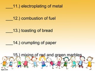 ___11.) electroplating of metal
___12.) combustion of fuel
___13.) toasting of bread
___14.) crumpling of paper
___15.) mixing of red and green marbles
 