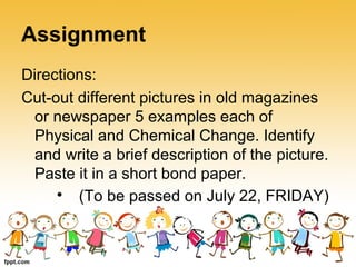 Assignment
Directions:
Cut-out different pictures in old magazines
or newspaper 5 examples each of
Physical and Chemical Change. Identify
and write a brief description of the picture.
Paste it in a short bond paper.

(To be passed on July 22, FRIDAY)
 