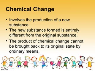 Chemical Change

Involves the production of a new
substance.

The product of chemical change cannot
be brought back to its original state by
ordinary means.

The new substance formed is entirely
different from the original substance.
 