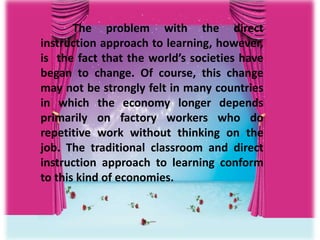 The problem with the direct
instruction approach to learning, however,
is the fact that the world’s societies have
began to change. Of course, this change
may not be strongly felt in many countries
in which the economy longer depends
primarily on factory workers who do
repetitive work without thinking on the
job. The traditional classroom and direct
instruction approach to learning conform
to this kind of economies.
 