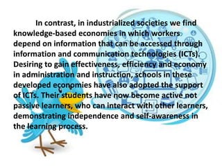 In contrast, in industrialized societies we find
knowledge-based economies in which workers
depend on information that can be accessed through
information and communication technologies (ICTs).
Desiring to gain effectiveness, efficiency and economy
in administration and instruction, schools in these
developed economies have also adopted the support
of ICTs. Their students have now become active not
passive learners, who can interact with other learners,
demonstrating independence and self-awareness in
the learning process.
 