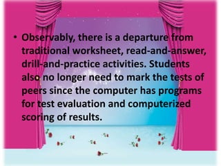 • Observably, there is a departure from
traditional worksheet, read-and-answer,
drill-and-practice activities. Students
also no longer need to mark the tests of
peers since the computer has programs
for test evaluation and computerized
scoring of results.
 