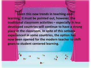 Given this new trends in teaching-and-
learning, it must be pointed out, however, the
traditional classroom activities – especially in less
developed countries-will continue to have a strong
place in the classroom. In spite of this setback
experienced in some countries, the option has
now been opened for the modern teacher to shift
gears to student centered learning.
 