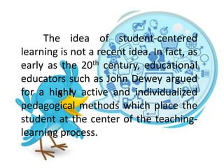 The idea of student-centered
learning is not a recent idea. In fact, as
early as the 20th century, educational
educators such as John Dewey argued
for a highly active and individualized
pedagogical methods which place the
student at the center of the teaching-
learning process.
 