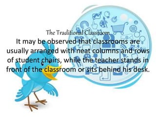 The Traditional Classroom
It may be observed that classrooms are
usually arranged with neat columns and rows
of student chairs, while the teacher stands in
front of the classroom or sits behind his desk.
 
