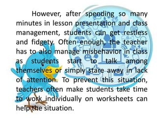 However, after spending so many
minutes in lesson presentation and class
management, students can get restless
and fidgety. Often enough, the teacher
has to also manage misbehavior in class
as students start to talk among
themselves or simply stare away in lack
of attention. To prevent this situation,
teachers often make students take time
to work individually on worksheets can
help the situation.
 