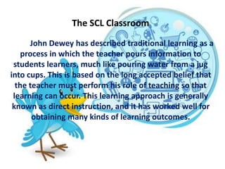 The SCL Classroom
John Dewey has described traditional learning as a
process in which the teacher pours information to
students learners, much like pouring water from a jug
into cups. This is based on the long accepted belief that
the teacher must perform his role of teaching so that
learning can occur. This learning approach is generally
known as direct instruction, and it has worked well for
obtaining many kinds of learning outcomes.
 
