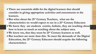 There are essentials skills for the digital learners that should
consider in giving appropriate activities and assessments to the
learners.
But what about the 21st Century Teachers, what are the
characteristics we would expect to see in a 21st Century Educator.
We know they are students centric, holistic, they are teaching about
how to learn as much as teaching about the subject area.
We know too, that they must be 21st Century learners as well.
But teachers are more than this. To meet the demands of the Digital
Education, the 21st Century Educator should acquire the following
characteristics:
 