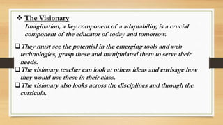  The Visionary
Imagination, a key component of a adaptability, is a crucial
component of the educator of today and tomorrow.
They must see the potential in the emerging tools and web
technologies, grasp these and manipulated them to serve their
needs.
The visionary teacher can look at others ideas and envisage how
they would use these in their class.
The visionary also looks across the disciplines and through the
curricula.
 
