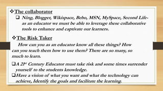 The collaborator
 Ning, Blogger, Wikispace, Bebo, MSN, MySpace, Second Life-
as an educator we must be able to leverage these collaborative
tools to enhance and captivate our learners.
The Risk Taker
How can you as an educator know all these things? How
can you teach them how to use them? There are so many, so
much to learn.
A 21st Century Educator must take risk and some times surrender
yourself to the students knowledge.
Have a vision of what you want and what the technology can
achieve, Identify the goals and facilitate the learning.
 