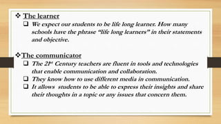  The learner
 We expect our students to be life long learner. How many
schools have the phrase “life long learners” in their statements
and objective.
The communicator
 The 21st Century teachers are fluent in tools and technologies
that enable communication and collaboration.
 They know how to use different media in communication.
 It allows students to be able to express their insights and share
their thoughts in a topic or any issues that concern them.
 