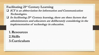 Facilitating 21st Century Learning
 ICT is an abbreviation for information and Communication
Technologies.
 In facilitating 21st Century learning, there are three factors that
administrators and educators are deliberately considering in the
implementation of technology in education.
1.Resources
2.Skills
3.Curriculum
 