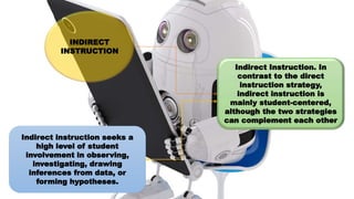INDIRECT
INSTRUCTION
Indirect Instruction. In
contrast to the direct
instruction strategy,
indirect instruction is
mainly student-centered,
although the two strategies
can complement each other
Indirect instruction seeks a
high level of student
involvement in observing,
investigating, drawing
inferences from data, or
forming hypotheses.
 