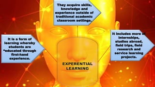 It includes more of
internships,
studies abroad,
field trips, field
research and
service learning
projects.
They acquire skills,
knowledge and
experience outside of
traditional academic
classroom settings.
It is a form of
learning whereby
students are
“educated through
first-hand
experience.
 