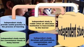 Independent study meets
the convenience needs of
many learner
Independent study
provide useful practice in
the process of learning
Independent study is
viable when an education
institution is inaccessible
to the learner
Independent study
develops self-motivation,
concentration, and
discipline.
 