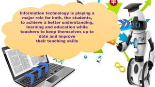 Information technology is playing a
major role for both, the students,
to achieve a better understanding,
learning and education while
teachers to keep themselves up to
date and improve
their teaching skills
 