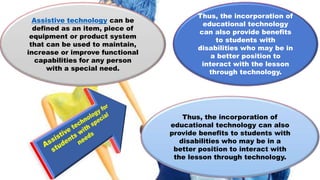 Assistive technology can be
defined as an item, piece of
equipment or product system
that can be used to maintain,
increase or improve functional
capabilities for any person
with a special need.
Thus, the incorporation of
educational technology can also
provide benefits to students with
disabilities who may be in a
better position to interact with
the lesson through technology.
Thus, the incorporation of
educational technology
can also provide benefits
to students with
disabilities who may be in
a better position to
interact with the lesson
through technology.
 