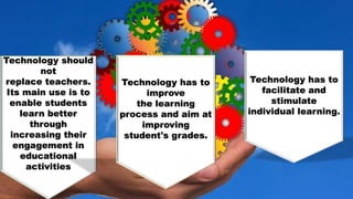 Technology should
not
replace teachers.
Its main use is to
enable students
learn better
through
increasing their
engagement in
educational
activities
Technology has to
improve
the learning
process and aim at
improving
student's grades.
Technology has to
facilitate and
stimulate
individual learning.
 
