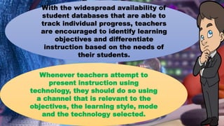 With the widespread availability of
student databases that are able to
track individual progress, teachers
are encouraged to identify learning
objectives and differentiate
instruction based on the needs of
their students.
Whenever teachers attempt to
present instruction using
technology, they should do so using
a channel that is relevant to the
objectives, the learning style, mode
and the technology selected.
 