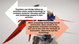 When evaluating technology-based
instruction, there needs to be
appropriate evaluation techniques
that are in line with the methods of
instruction, objectives and the
technology.
Teachers can design follow-up
activities when using technology to
evaluate students’ learning and the
role technology played in that
process.
 