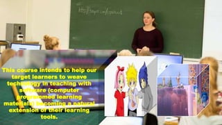 This course intends to help our
target learners to weave
technology in teaching with
software (computer
programmed learning
materials) becoming a natural
extension of their learning
tools.
 