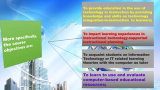 To provide education in the use of
technology in instruction by providing
knowledge and skills on technology
integration-in-instruction to learners;
To impart learning experiences in
instructional technology-supported
instructional planning.
To acquaint students on Information
Technology or IT related learning
theories with the computer as tutor
To learn to use and evaluate
computer-based educational
resources;
 