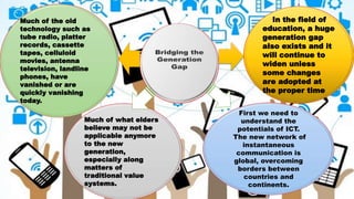 Much of the old
technology such as
tube radio, platter
records, cassette
tapes, celluloid
movies, antenna
television, landline
phones, have
vanished or are
quickly vanishing
today.
In the field of
education, a huge
generation gap
also exists and it
will continue to
widen unless
some changes
are adopted at
the proper time
Much of what elders
believe may not be
applicable anymore
to the new
generation,
especially along
matters of
traditional value
systems.
First we need to
understand the
potentials of ICT.
The new network of
instantaneous
communication is
global, overcoming
borders between
countries and
continents.
 