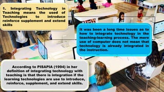 1. Integrating Technology in
Teaching means the used of
Technologies to introduce
reinforce supplement and extend
skills
It was been a long time issues as to
how to integrate technology in the
teaching-learning process. The mere
use of computer does not mean that
technology is already integrated in
the instruction.
According to PISAPIA (1994) in her
definition of integrating technology with
teaching is that there is integration if the
learning technologies are use to introduce,
reinforce, supplement, and extend skills.
 