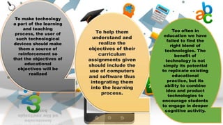 To make technology
a part of the learning
and teaching
process, the user of
such technological
devices should make
them a source of
reinforcement so
that the objectives of
educational
objectives will be
realized
To help them
understand and
realize the
objectives of their
curriculum
assignments given
should include the
use of computers
and software thus
integrating them
into the learning
process.
Too often in
education we have
failed to find the
right blend of
technologies. The
benefit of
technology is not
simply its potential
to replicate existing
educational
practice, but its
ability to combine
idea and product
technologies to
encourage students
to engage in deeper
cognitive activity.
 