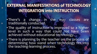 •There’s a change in the way classes are
traditionally conducted.
•The quality of instruction is improved to a higher
level in such a way that could not have been
achieved without educational technology.
•There is planning by the teacher on the process of
determining how wand when technology fits into
the teaching-learning process.
 