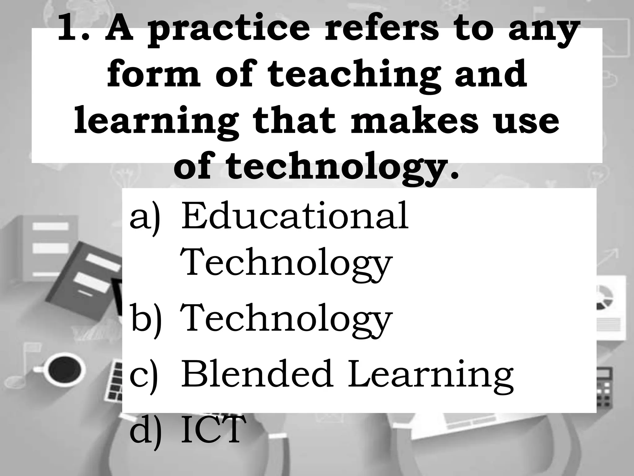 1. A practice refers to any
form of teaching and
learning that makes use
of technology.
a) Educational
Technology
b) Technology
c) Blended Learning
d) ICT
 