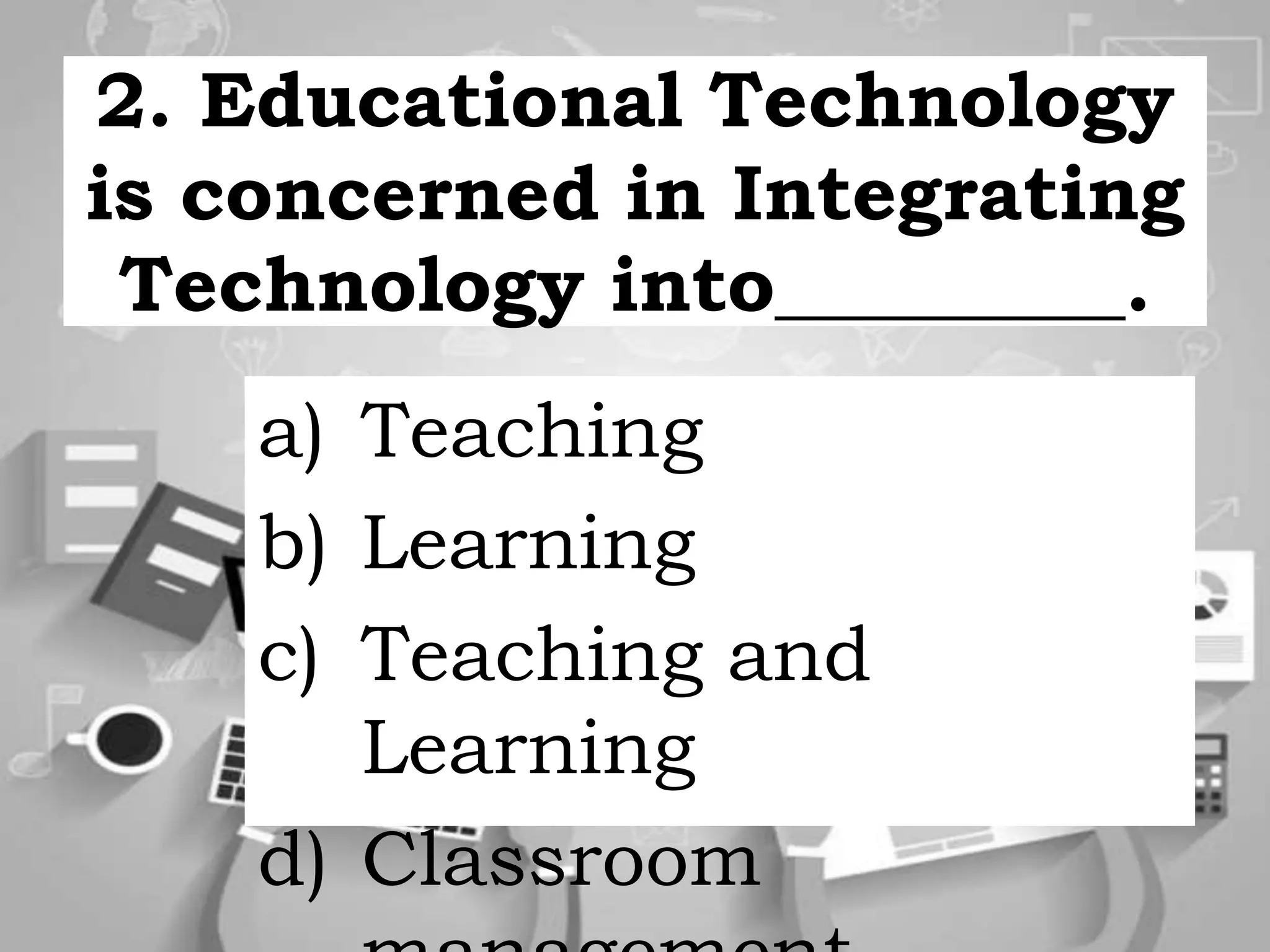 2. Educational Technology
is concerned in Integrating
Technology into_________.
a) Teaching
b) Learning
c) Teaching and
Learning
d) Classroom
 