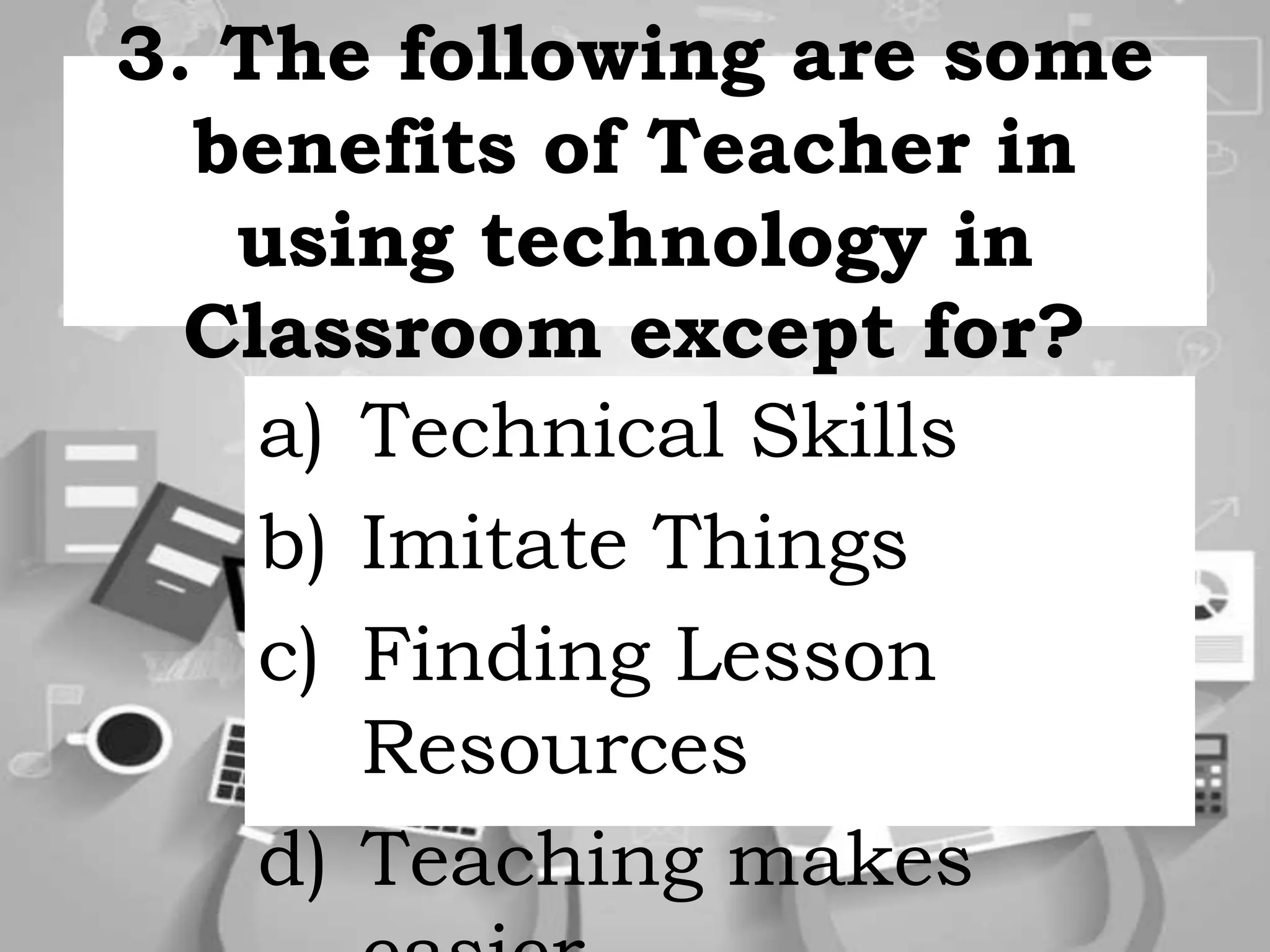 3. The following are some
benefits of Teacher in
using technology in
Classroom except for?
a) Technical Skills
b) Imitate Things
c) Finding Lesson
Resources
d) Teaching makes
 