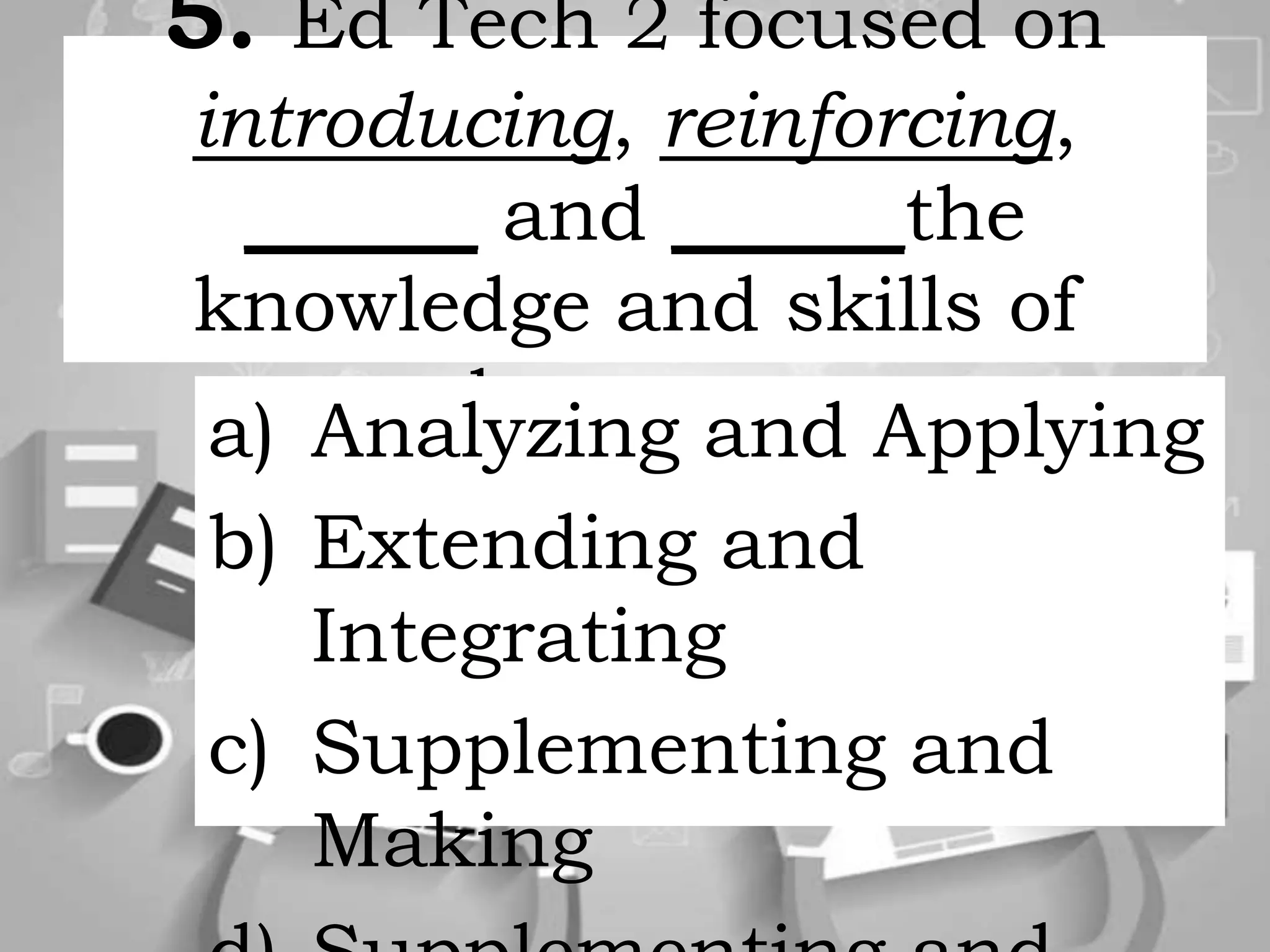 5. Ed Tech 2 focused on
introducing, reinforcing,
______ and ______the
knowledge and skills of
learners.a) Analyzing and Applying
b) Extending and
Integrating
c) Supplementing and
Making
 
