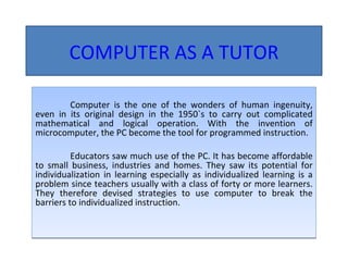 COMPUTER AS A TUTOR Computer is the one of the wonders of human ingenuity, even in its original design in the 1950`s to carry out complicated mathematical and logical operation. With the invention of microcomputer, the PC become the tool for programmed instruction. Educators saw much use of the PC. It has become affordable to small business, industries and homes. They saw its potential for individualization in learning especially as individualized learning is a problem since teachers usually with a class of forty or more learners. They therefore devised strategies to use computer to break the barriers to individualized instruction. 